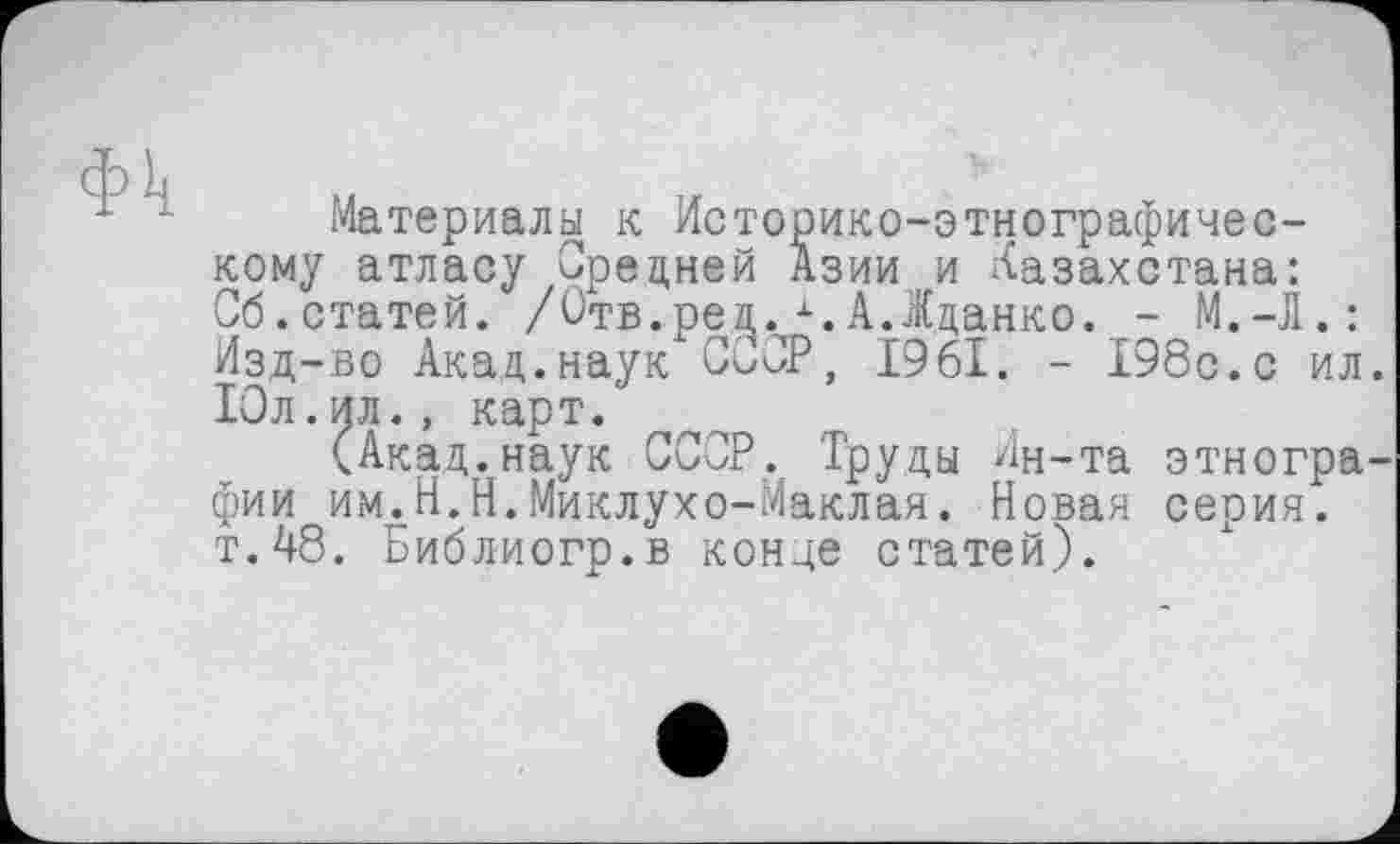 ﻿Материалы к Историко-этнографическому атласу Средней Азии и Казахстана: Сб.статей. /Отв.ред. А.Жданко. -Изд-во Акад.наук СССР, 1961. - 198с.с ил Юл. ил., карт.
(Акад.наук СССР. Труды Ин-та этногра фии им.Н.Н.Миклухо-Маклая. Новая серия. т.48. Библиогр.в конце статей).